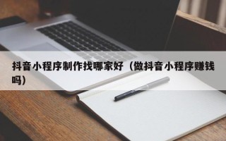 固安抖音小程序制作找哪家好（做抖音小程序赚钱吗）
