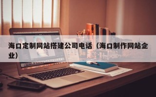 固安海口定制网站搭建公司电话（海口制作网站企业）