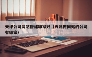 固安天津公司网站搭建哪家好（天津做网站的公司有哪家）