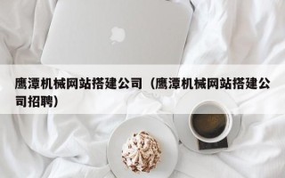 固安鹰潭机械网站搭建公司（鹰潭机械网站搭建公司招聘）